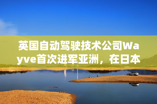 英国自动驾驶技术公司Wayve首次进军亚洲，在日本设立测试和开发中心