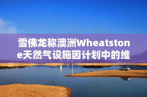 雪佛龙称澳洲Wheatstone天然气设施因计划中的维护暂时降低产量