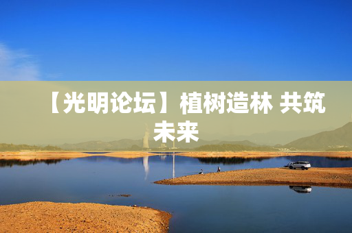 【光明论坛】植树造林 共筑未来