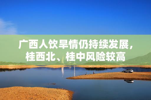 广西人饮旱情仍持续发展，桂西北、桂中风险较高