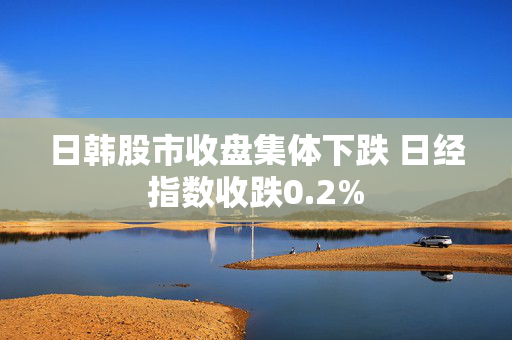 日韩股市收盘集体下跌 日经指数收跌0.2%