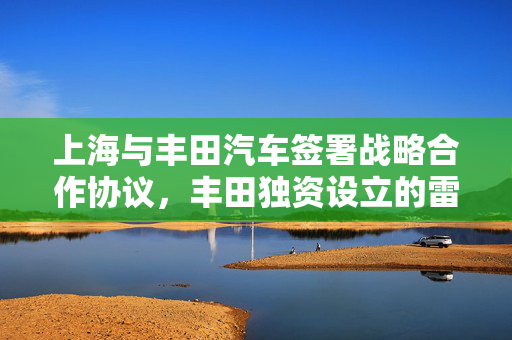 上海与丰田汽车签署战略合作协议，丰田独资设立的雷克萨斯项目正式落地