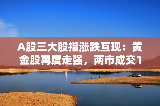A股三大股指涨跌互现：黄金股再度走强，两市成交10900亿元