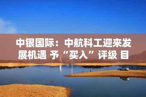 中银国际：中航科工迎来发展机遇 予“买入”评级 目标价7.25港元