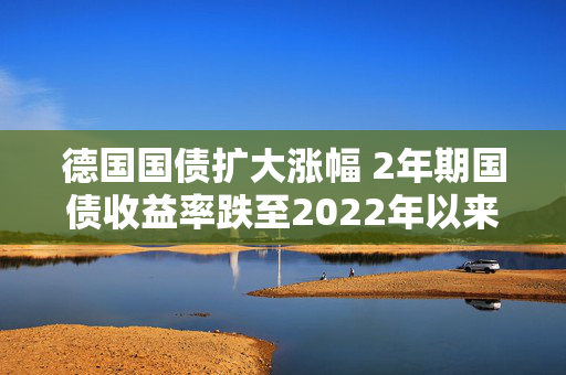 德国国债扩大涨幅 2年期国债收益率跌至2022年以来最低