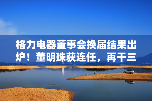 格力电器董事会换届结果出炉！董明珠获连任，再干三年
