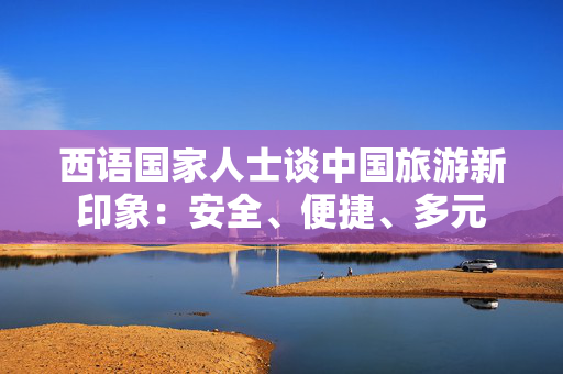 西语国家人士谈中国旅游新印象：安全、便捷、多元