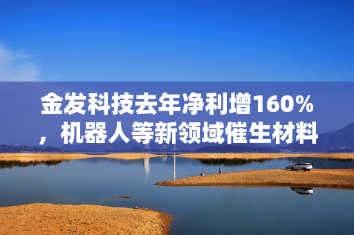 金发科技去年净利增160%，机器人等新领域催生材料新需求