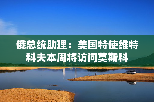 俄总统助理：美国特使维特科夫本周将访问莫斯科