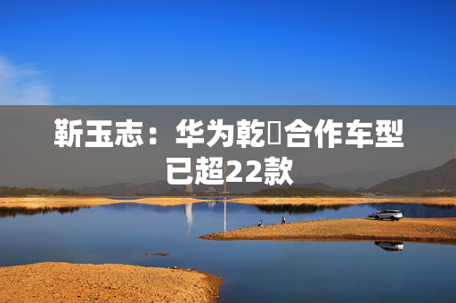 靳玉志：华为乾崑合作车型已超22款