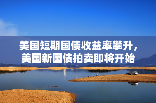 美国短期国债收益率攀升，美国新国债拍卖即将开始