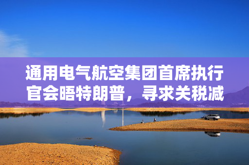 通用电气航空集团首席执行官会晤特朗普，寻求关税减免