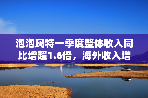 泡泡玛特一季度整体收入同比增超1.6倍，海外收入增近5倍
