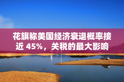 花旗称美国经济衰退概率接近 45%，关税的最大影响将在下半年显现