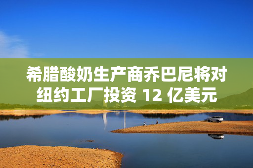 希腊酸奶生产商乔巴尼将对纽约工厂投资 12 亿美元