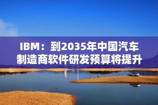 IBM：到2035年中国汽车制造商软件研发预算将提升三倍
