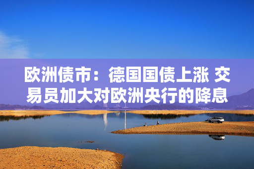 欧洲债市：德国国债上涨 交易员加大对欧洲央行的降息押注