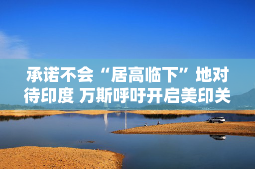 承诺不会“居高临下”地对待印度 万斯呼吁开启美印关系新时代