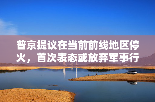 普京提议在当前前线地区停火，首次表态或放弃军事行动的最高要求