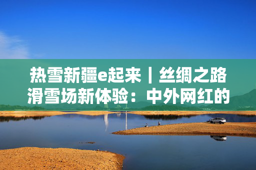热雪新疆e起来｜丝绸之路滑雪场新体验：中外网红的冰雪奇缘