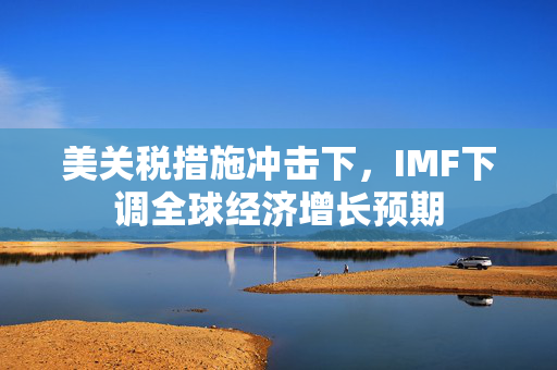美关税措施冲击下，IMF下调全球经济增长预期