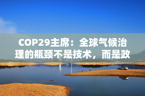 COP29主席：全球气候治理的瓶颈不是技术，而是政策协调与融资匹配的“落地机制”