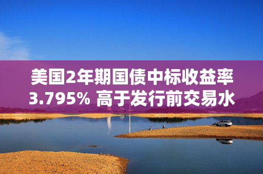 美国2年期国债中标收益率3.795% 高于发行前交易水平