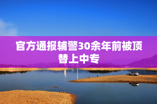 官方通报辅警30余年前被顶替上中专