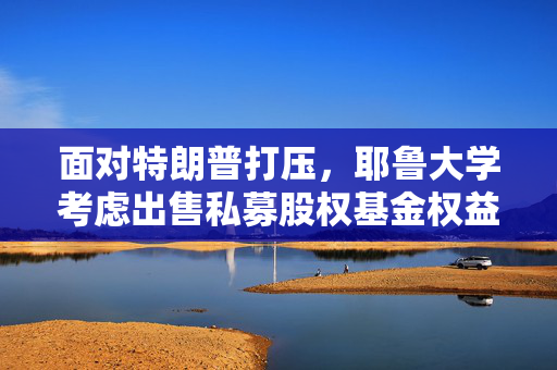 面对特朗普打压，耶鲁大学考虑出售私募股权基金权益