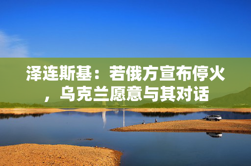 泽连斯基：若俄方宣布停火，乌克兰愿意与其对话