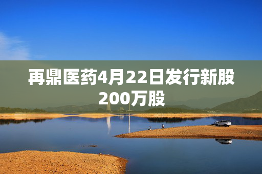 再鼎医药4月22日发行新股200万股