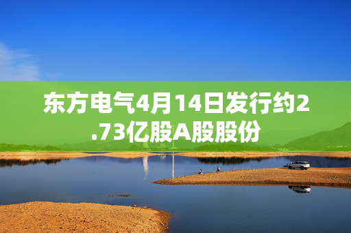 东方电气4月14日发行约2.73亿股A股股份