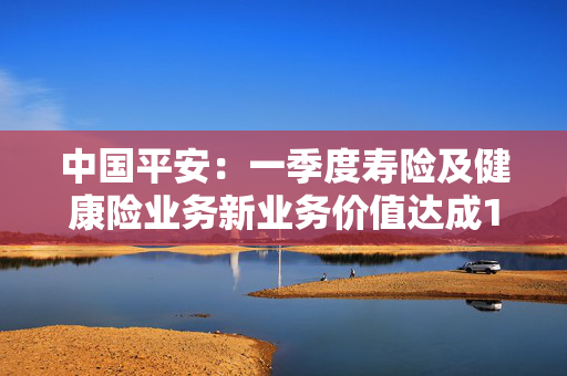 中国平安：一季度寿险及健康险业务新业务价值达成128.91亿元，同比增长34.9%
