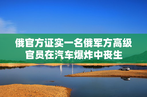 俄官方证实一名俄军方高级官员在汽车爆炸中丧生