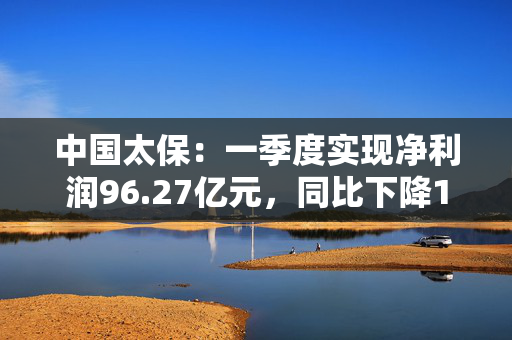 中国太保：一季度实现净利润96.27亿元，同比下降18.1%