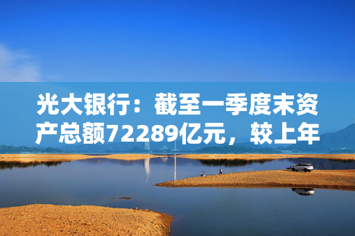 光大银行：截至一季度末资产总额72289亿元，较上年末增长3.9%