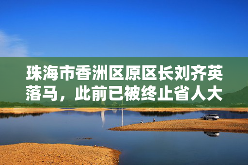 珠海市香洲区原区长刘齐英落马，此前已被终止省人大代表资格