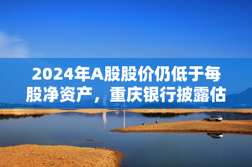 2024年A股股价仍低于每股净资产，重庆银行披露估值提升计划