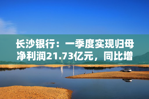 长沙银行：一季度实现归母净利润21.73亿元，同比增长3.81%