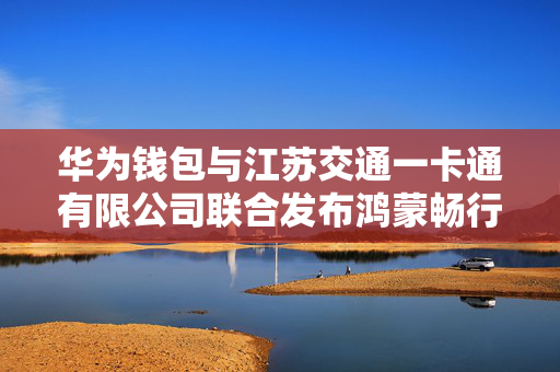 华为钱包与江苏交通一卡通有限公司联合发布鸿蒙畅行无忧卡
