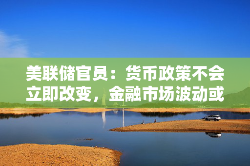 美联储官员：货币政策不会立即改变，金融市场波动或致美国经济增长承压