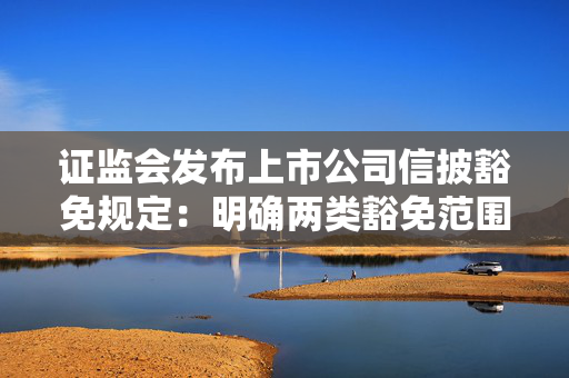 证监会发布上市公司信披豁免规定：明确两类豁免范围、规定三种豁免方式