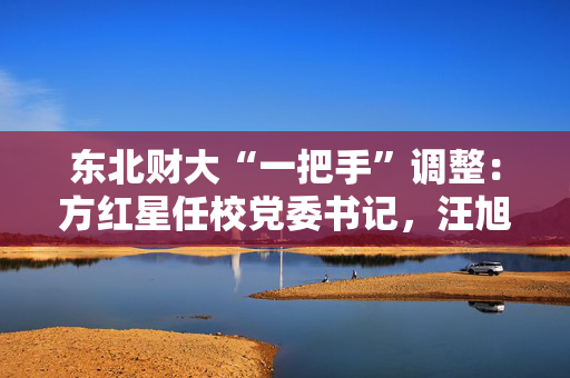 东北财大“一把手”调整：方红星任校党委书记，汪旭晖任校长