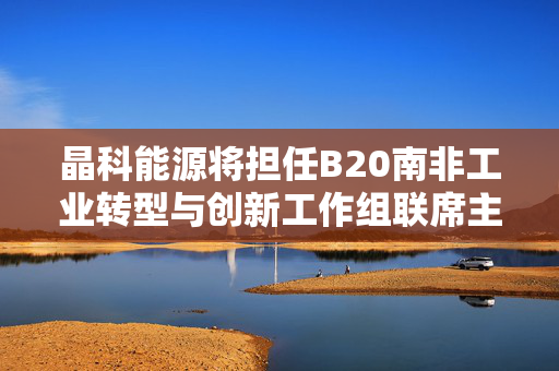 晶科能源将担任B20南非工业转型与创新工作组联席主席