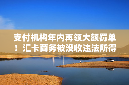 支付机构年内再领大额罚单！汇卡商务被没收违法所得300余万元，罚款635万元