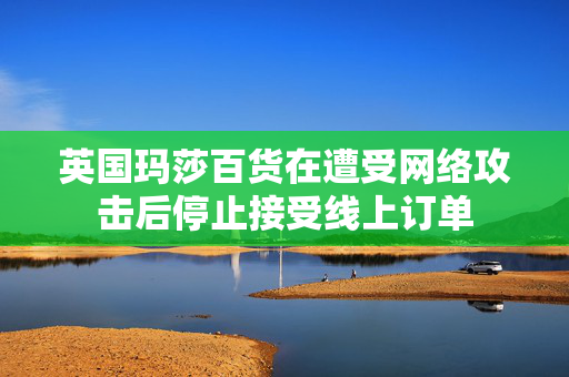英国玛莎百货在遭受网络攻击后停止接受线上订单