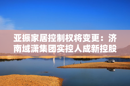 亚振家居控制权将变更：济南域潇集团实控人成新控股股东