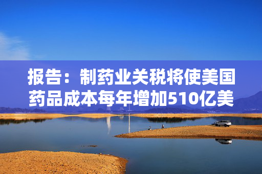 报告：制药业关税将使美国药品成本每年增加510亿美元