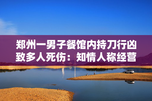 郑州一男子餐馆内持刀行凶致多人死伤：知情人称经营摩擦引发警方称嫌犯坠亡