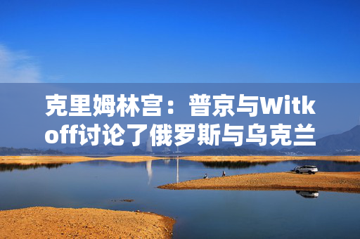 克里姆林宫：普京与Witkoff讨论了俄罗斯与乌克兰直接会谈可能性